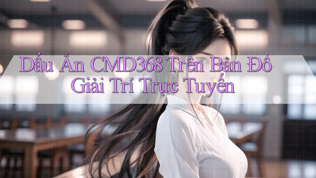 Dấu Ấn CMD368 Trên Bản Đồ Giải Trí Trực Tuyến Dấu Ấn CMD368 Trên Bản Đồ Giải Trí Trực Tuyến