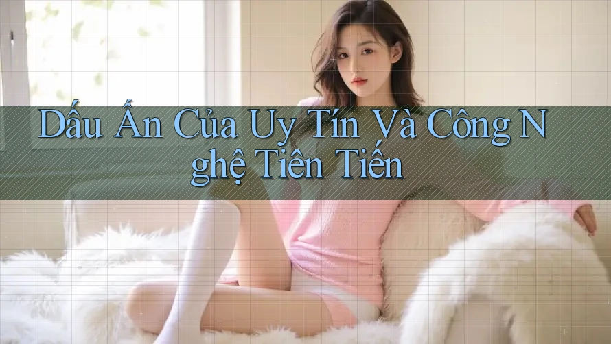 Dấu Ấn Của Uy Tín Và Công Nghệ Tiên Tiến Dấu Ấn Của Uy Tín Và Công Nghệ Tiên Tiến