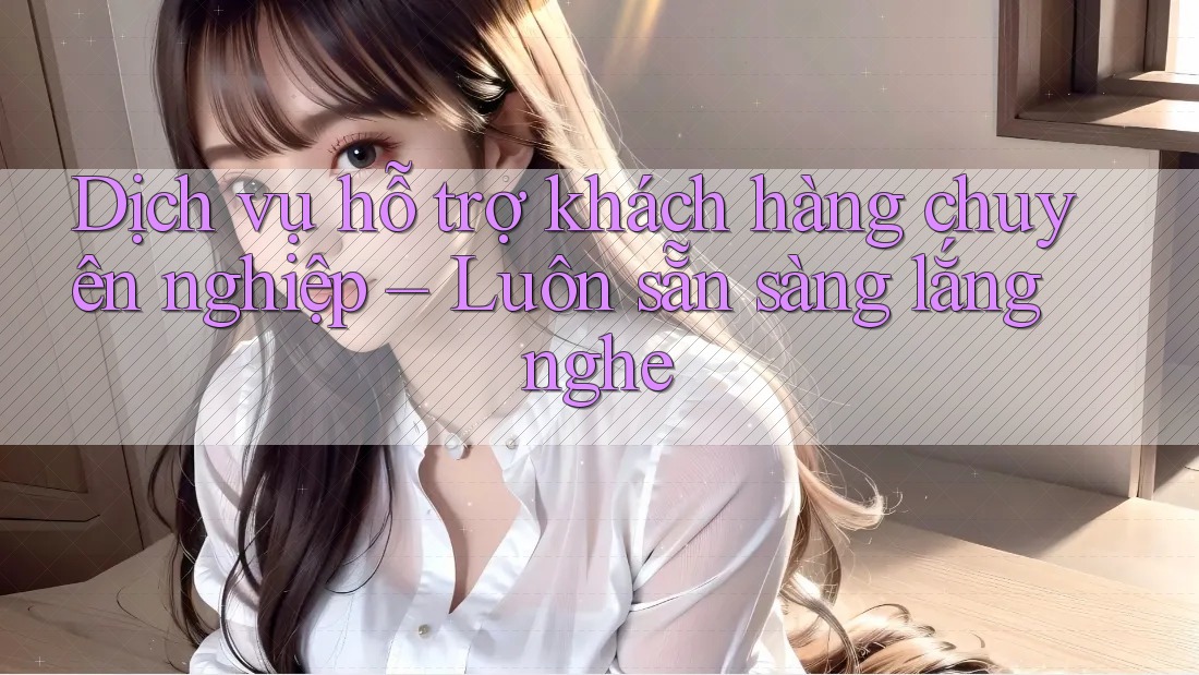 Dịch vụ hỗ trợ khách hàng chuyên nghiệp – Luôn sẵn sàng lắng nghe Dịch vụ hỗ trợ khách hàng chuyên nghiệp – Luôn sẵn sàng lắng nghe