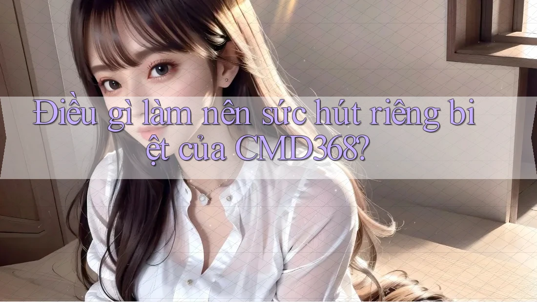 Điều gì làm nên sức hút riêng biệt của CMD368? Điều gì làm nên sức hút riêng biệt của CMD368?