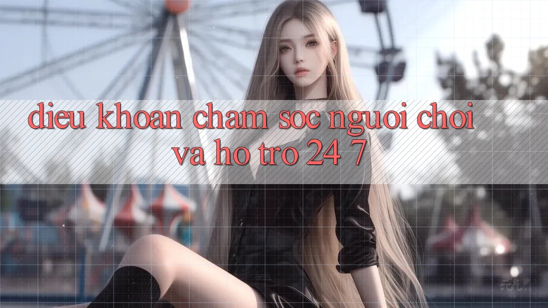 Điều khoản Chăm Sóc Người chơi Và Hỗ Trợ 24/7
