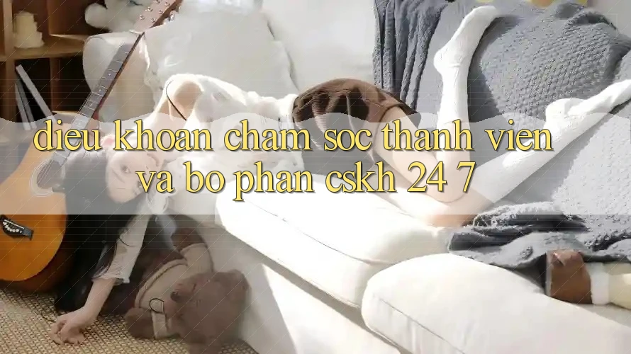 Điều khoản Chăm Sóc Thành viên Và Bộ phận CSKH 24/7 Điều khoản Chăm Sóc Thành viên Và Bộ phận CSKH 24/7