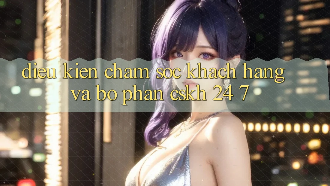 Điều kiện Chăm Sóc Khách Hàng Và Bộ phận CSKH 24/7 Điều kiện Chăm Sóc Khách Hàng Và Bộ phận CSKH 24/7