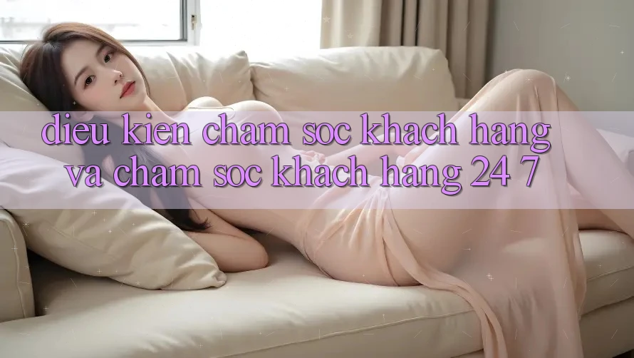 Điều kiện Chăm Sóc Khách Hàng Và Chăm sóc khách hàng 24/7