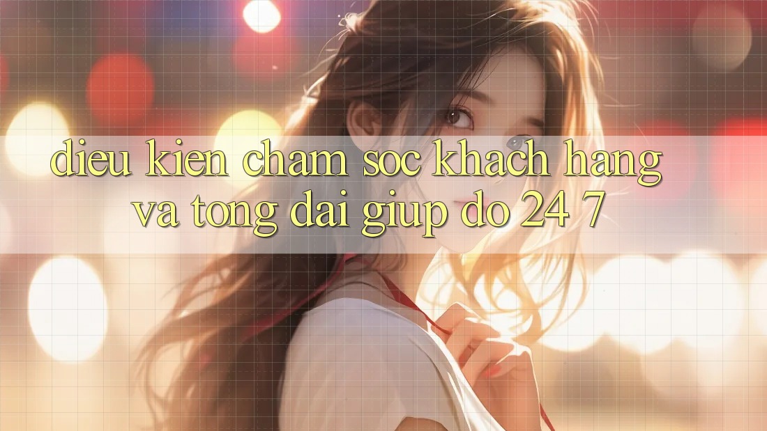 Điều kiện Chăm Sóc Khách Hàng Và Tổng đài giúp đỡ 24/7 Điều kiện Chăm Sóc Khách Hàng Và Tổng đài giúp đỡ 24/7