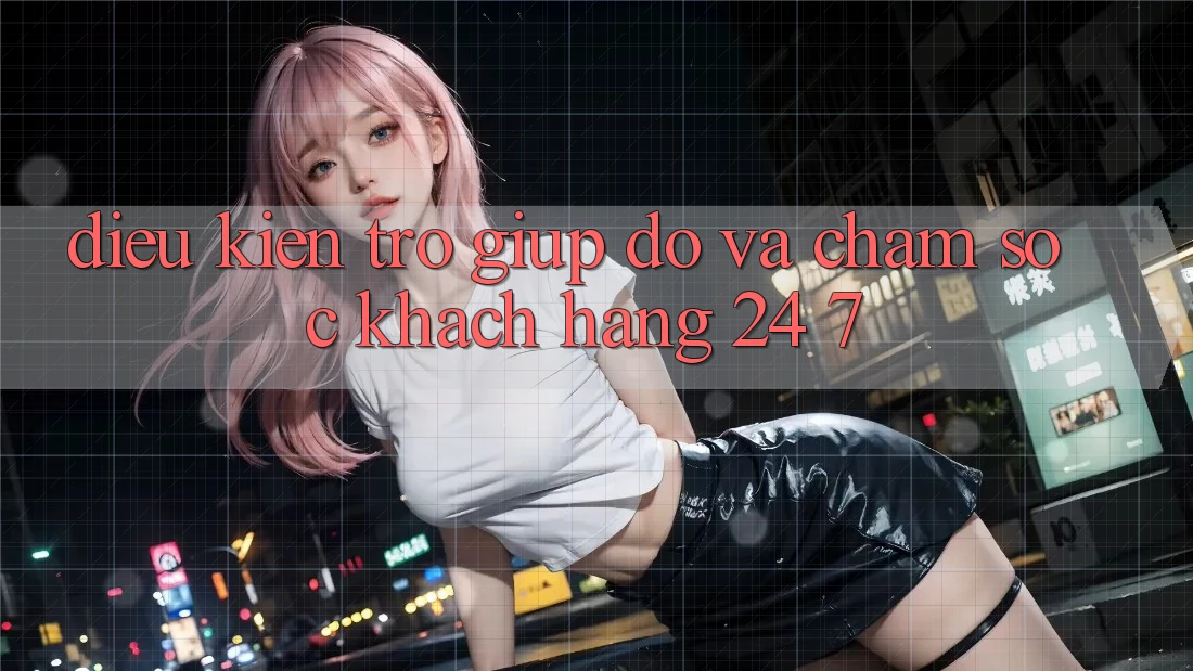 Điều kiện Trợ giúp đỡ Và Chăm sóc khách hàng 24/7