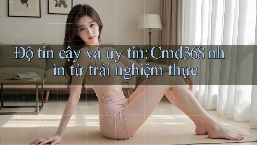 Độ tin cậy và uy tín: Cmd368 nhìn từ trải nghiệm thực