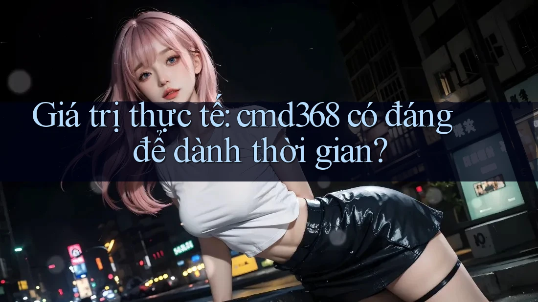 Giá trị thực tế: cmd368 có đáng để dành thời gian?