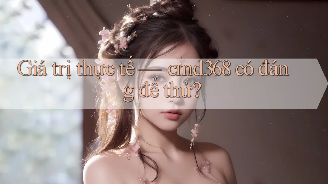 Giá trị thực tế — cmd368 có đáng để thử? Giá trị thực tế — cmd368 có đáng để thử?