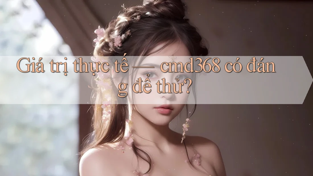 Giá trị thực tế — cmd368 có đáng để thử? Giá trị thực tế — cmd368 có đáng để thử?