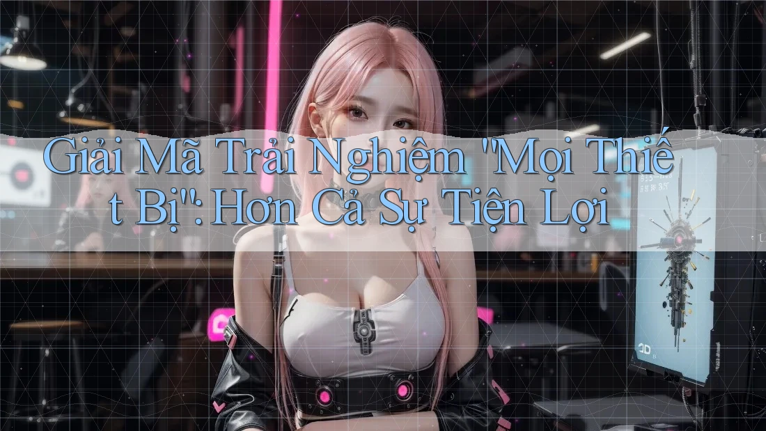 Giải Mã Trải Nghiệm “Mọi Thiết Bị”: Hơn Cả Sự Tiện Lợi Giải Mã Trải Nghiệm “Mọi Thiết Bị”: Hơn Cả Sự Tiện Lợi