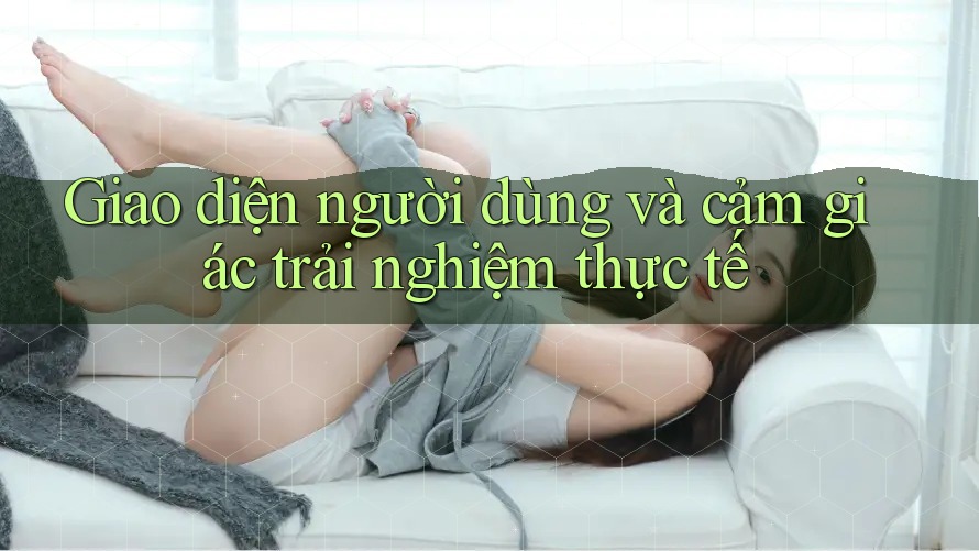 Giao diện người dùng và cảm giác trải nghiệm thực tế Giao diện người dùng và cảm giác trải nghiệm thực tế
