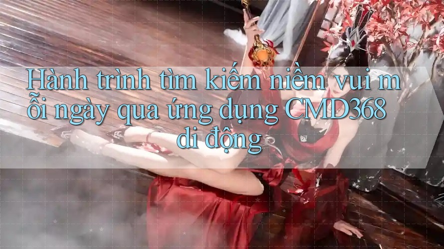Hành trình tìm kiếm niềm vui mỗi ngày qua ứng dụng CMD368 di động Hành trình tìm kiếm niềm vui mỗi ngày qua ứng dụng CMD368 di động