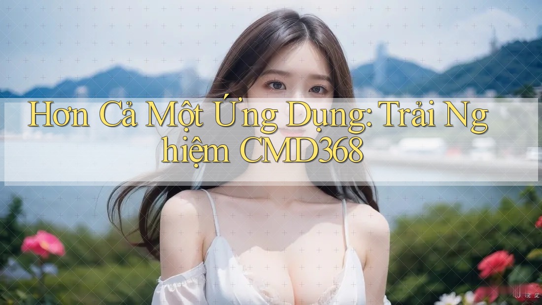 Hơn Cả Một Ứng Dụng: Trải Nghiệm CMD368 Hơn Cả Một Ứng Dụng: Trải Nghiệm CMD368