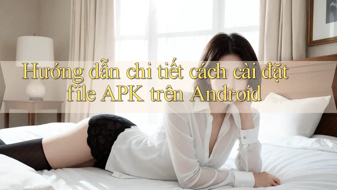 Hướng dẫn chi tiết cách cài đặt file APK trên Android