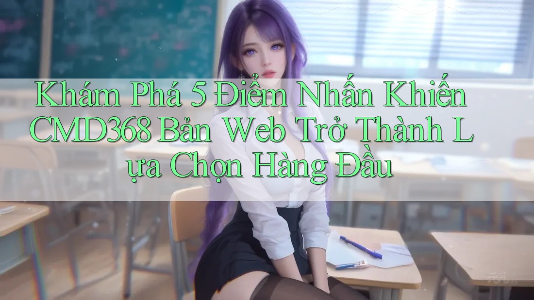 Khám Phá 5 Điểm Nhấn Khiến CMD368 Bản Web Trở Thành Lựa Chọn Hàng Đầu