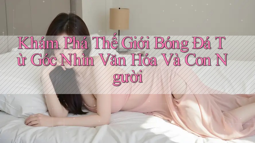 Khám Phá Thế Giới Bóng Đá Từ Góc Nhìn Văn Hóa Và Con Người Khám Phá Thế Giới Bóng Đá Từ Góc Nhìn Văn Hóa Và Con Người