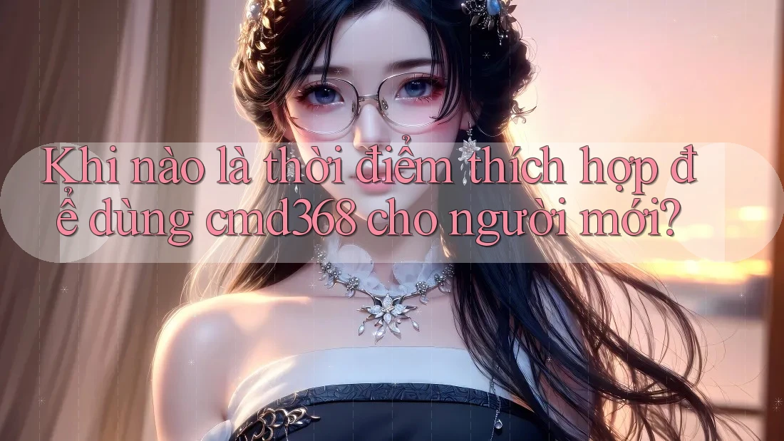 Khi nào là thời điểm thích hợp để dùng cmd368 cho người mới?
