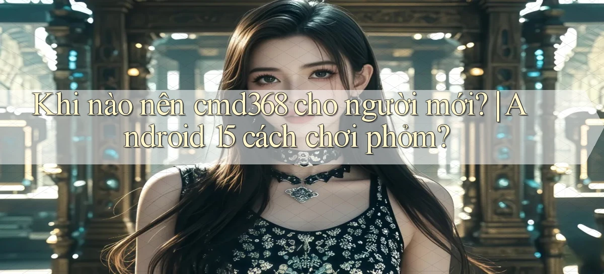 Khi nào nên cmd368 cho người mới Android 15 cách chơi phỏm