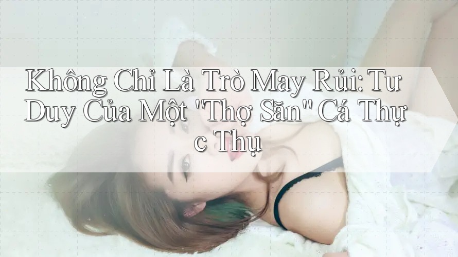 Không Chỉ Là Trò May Rủi: Tư Duy Của Một “Thợ Săn” Cá Thực Thụ