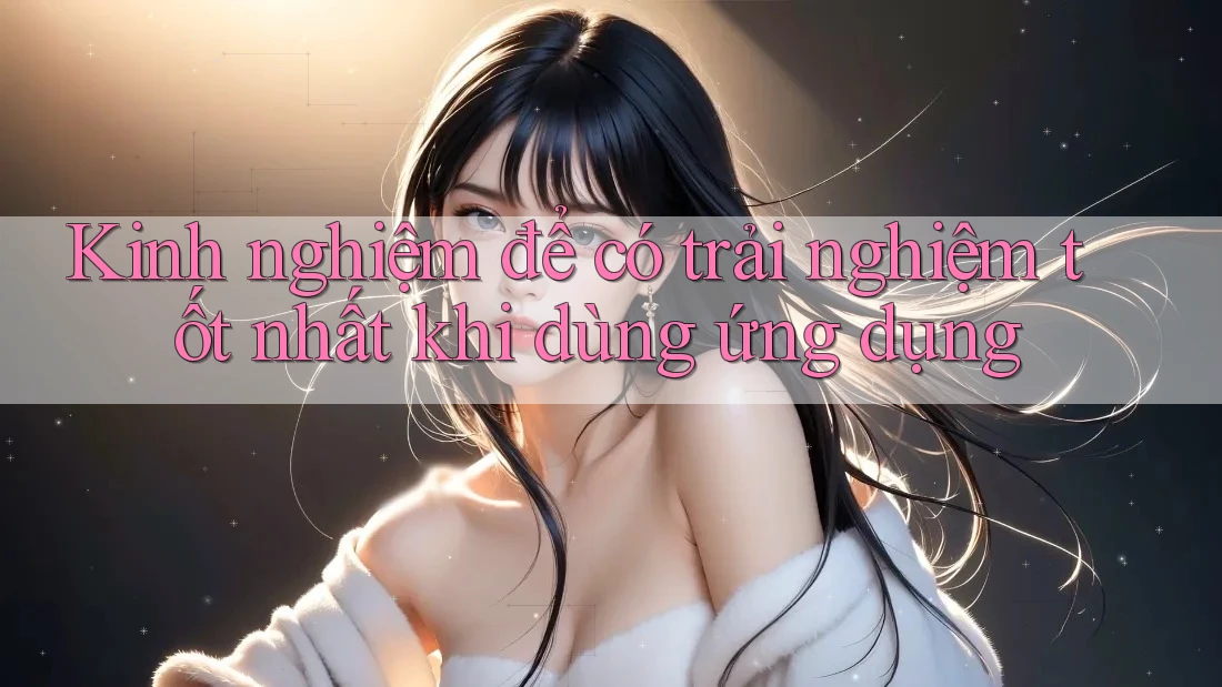 Kinh nghiệm để có trải nghiệm tốt nhất khi dùng ứng dụng Kinh nghiệm để có trải nghiệm tốt nhất khi dùng ứng dụng