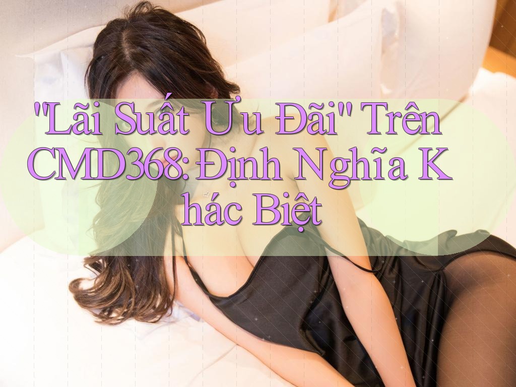 “Lãi Suất Ưu Đãi” Trên CMD368: Định Nghĩa Khác Biệt