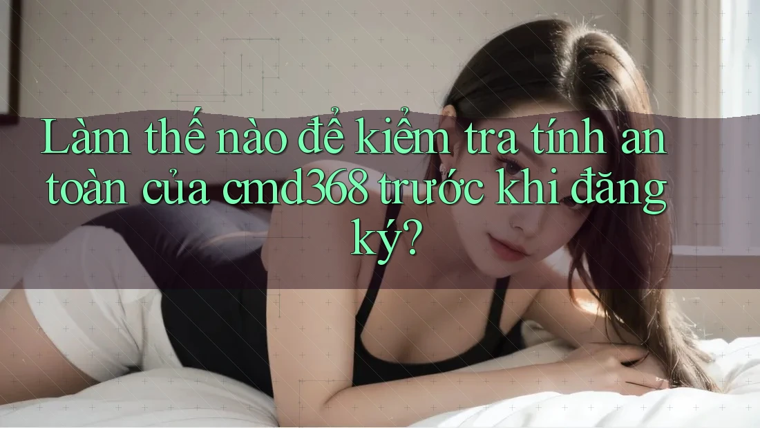 Làm thế nào để kiểm tra tính an toàn của cmd368 trước khi đăng ký?