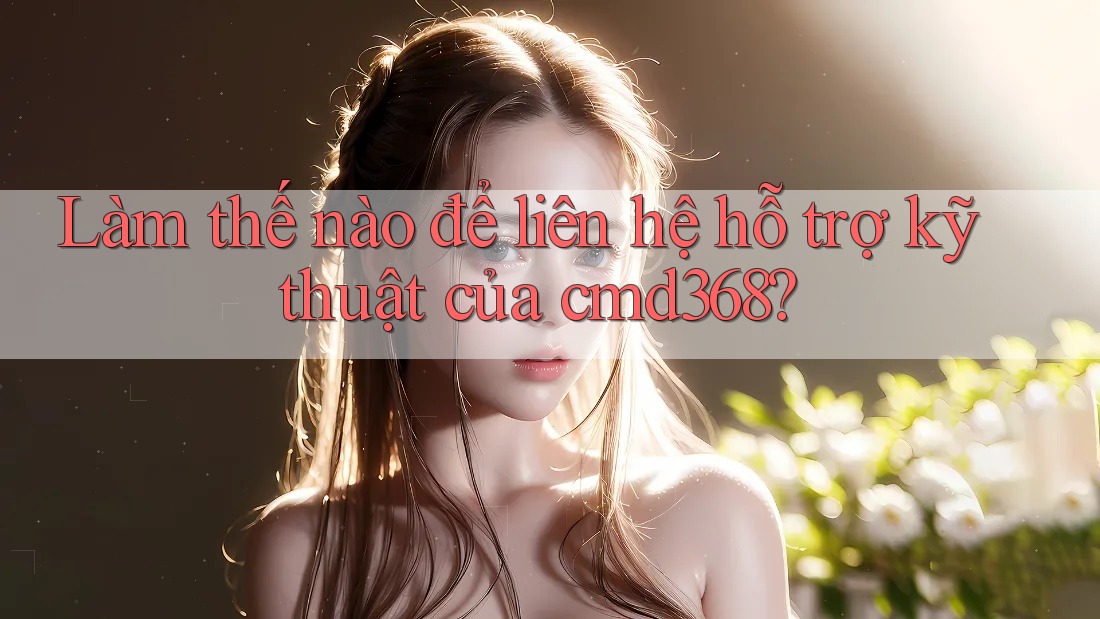Làm thế nào để liên hệ hỗ trợ kỹ thuật của cmd368? Làm thế nào để liên hệ hỗ trợ kỹ thuật của cmd368?