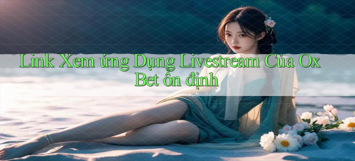 link xem ứng dụng livestream của ox bet ổn định
