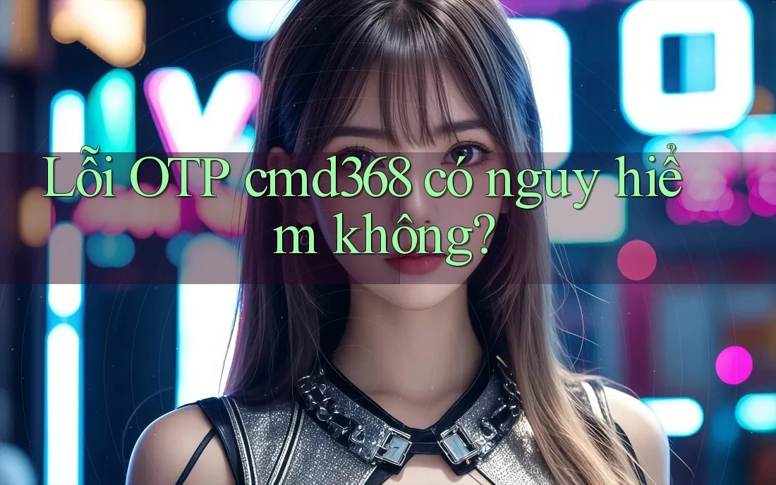 Lỗi OTP cmd368 có nguy hiểm không?