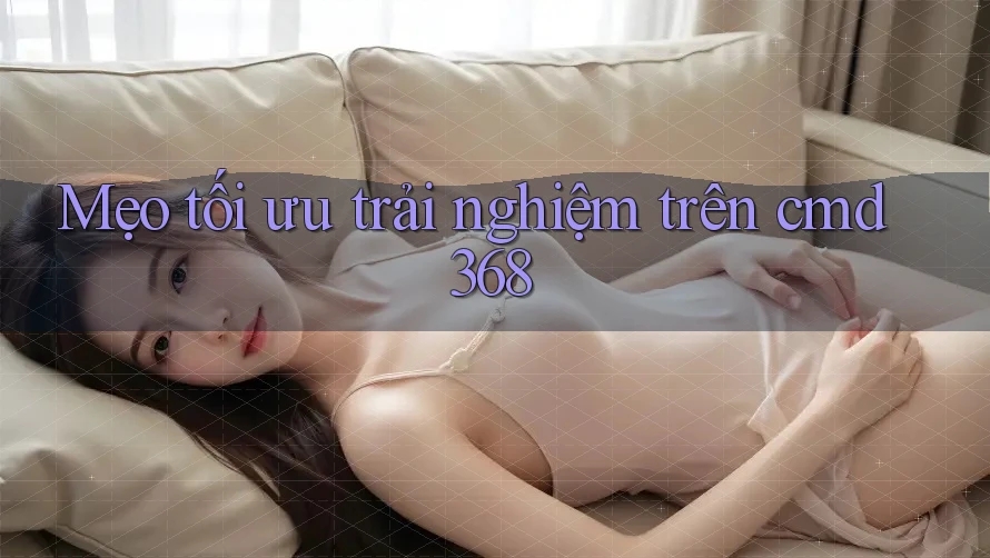 Mẹo tối ưu trải nghiệm trên cmd368