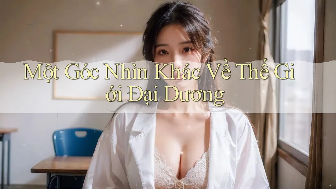 Một Góc Nhìn Khác Về Thế Giới Đại Dương Một Góc Nhìn Khác Về Thế Giới Đại Dương