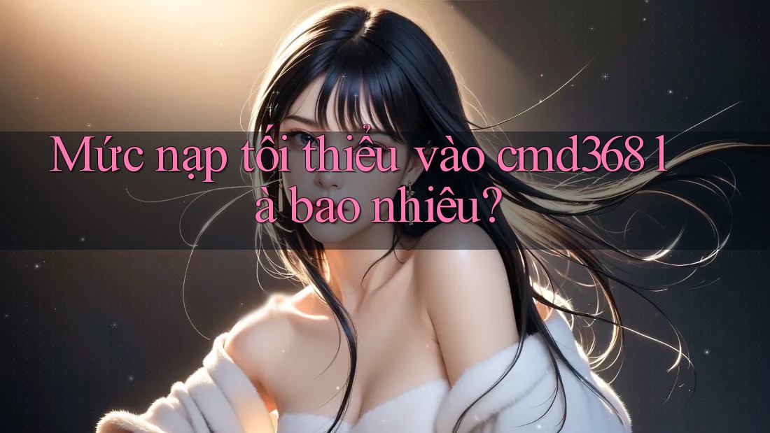 Mức nạp tối thiểu vào cmd368 là bao nhiêu? Mức nạp tối thiểu vào cmd368 là bao nhiêu?