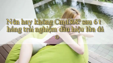 Nên hay không Cmd368 sau 6 tháng trải nghiệm dấu hiệu lừa đảo