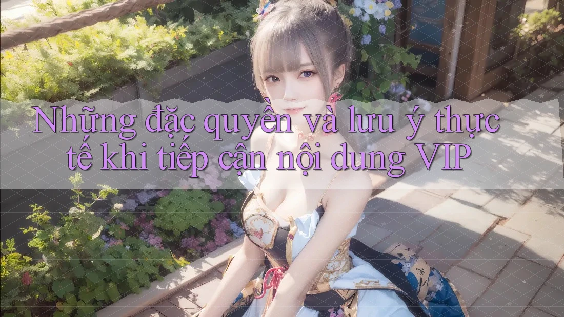 Những đặc quyền và lưu ý thực tế khi tiếp cận nội dung VIP