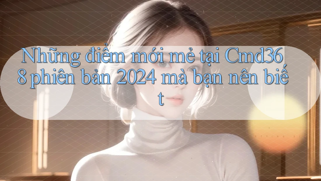 Những điểm mới mẻ tại Cmd368 phiên bản 2024 mà bạn nên biết