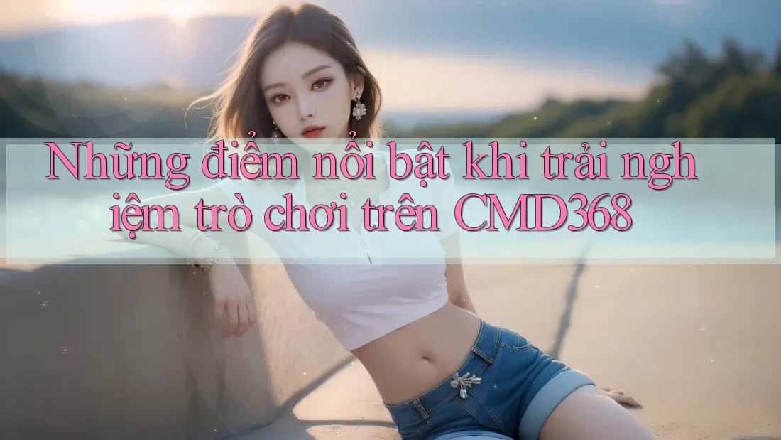 Những điểm nổi bật khi trải nghiệm trò chơi trên CMD368 Những điểm nổi bật khi trải nghiệm trò chơi trên CMD368