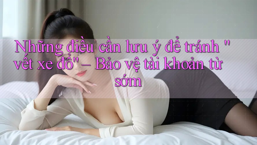 Những điều cần lưu ý để tránh “vết xe đổ” – Bảo vệ tài khoản từ sớm Những điều cần lưu ý để tránh “vết xe đổ” – Bảo vệ tài khoản từ sớm