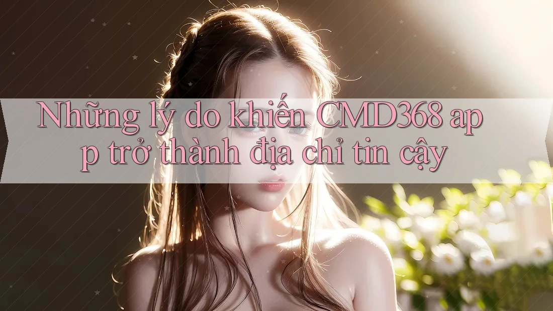Những lý do khiến CMD368 app trở thành địa chỉ tin cậy Những lý do khiến CMD368 app trở thành địa chỉ tin cậy