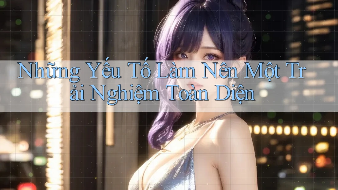 Những Yếu Tố Làm Nên Một Trải Nghiệm Toàn Diện Những Yếu Tố Làm Nên Một Trải Nghiệm Toàn Diện
