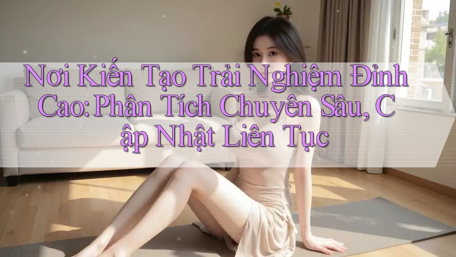 Nơi Kiến Tạo Trải Nghiệm Đỉnh Cao: Phân Tích Chuyên Sâu, Cập Nhật Liên Tục Nơi Kiến Tạo Trải Nghiệm Đỉnh Cao: Phân Tích Chuyên Sâu, Cập Nhật Liên Tục