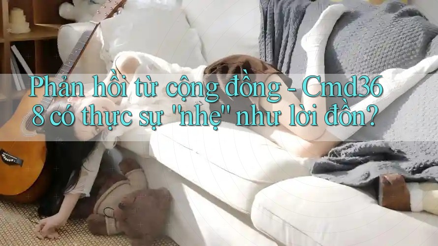 Phản hồi từ cộng đồng - Cmd368 có thực sự “nhẹ” như lời đồn?