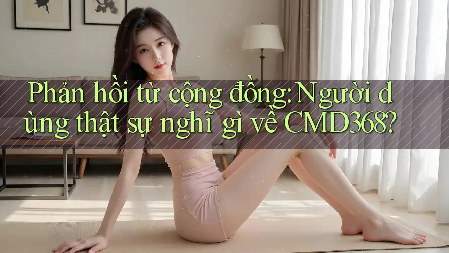 Phản hồi từ cộng đồng: Người dùng thật sự nghĩ gì về CMD368?