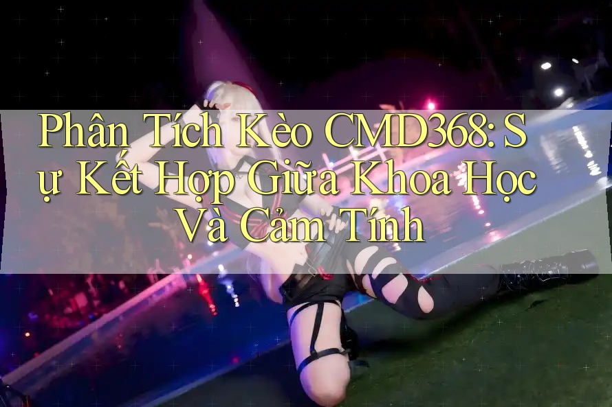 Phân Tích Kèo CMD368: Sự Kết Hợp Giữa Khoa Học Và Cảm Tính