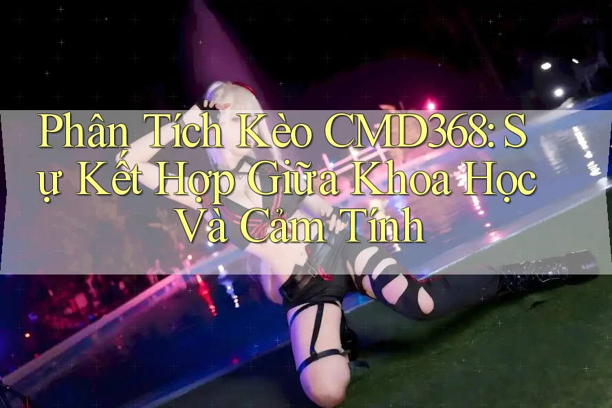 Phân Tích Kèo CMD368: Sự Kết Hợp Giữa Khoa Học Và Cảm Tính