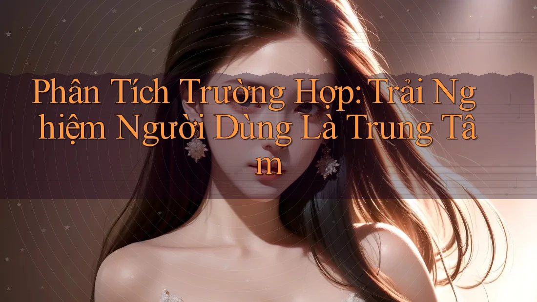 Phân Tích Trường Hợp: Trải Nghiệm Người Dùng Là Trung Tâm Phân Tích Trường Hợp: Trải Nghiệm Người Dùng Là Trung Tâm