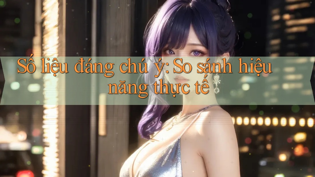 Số liệu đáng chú ý: So sánh hiệu năng thực tế