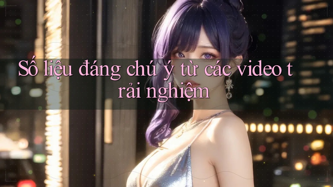 Số liệu đáng chú ý từ các video trải nghiệm Số liệu đáng chú ý từ các video trải nghiệm