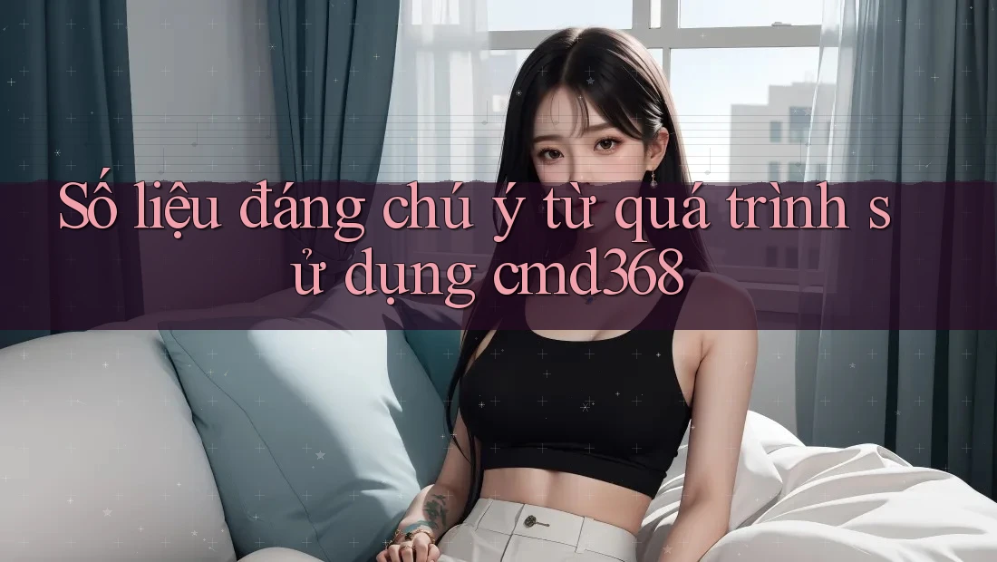 Số liệu đáng chú ý từ quá trình sử dụng cmd368 Số liệu đáng chú ý từ quá trình sử dụng cmd368