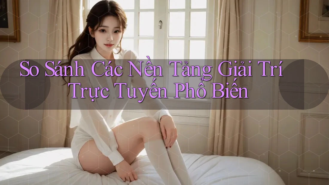So Sánh Các Nền Tảng Giải Trí Trực Tuyến Phổ Biến
